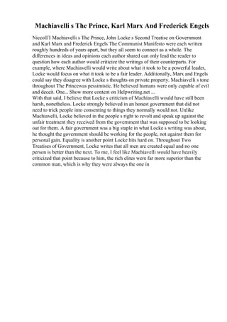 Machiavelli s The Prince, Karl Marx And Frederick Engels
NiccolГІ Machiavelli s The Prince, John Locke s Second Treatise on Government
and Karl Marx and Frederick Engels The Communist Manifesto were each written
roughly hundreds of years apart, but they all seem to connect as a whole. The
differences in ideas and opinions each author shared can only lead the reader to
question how each author would criticize the writings of their counterparts. For
example, where Machiavelli would write about what it took to be a powerful leader,
Locke would focus on what it took to be a fair leader. Additionally, Marx and Engels
could say they disagree with Locke s thoughts on private property. Machiavelli s tone
throughout The Princewas pessimistic. He believed humans were only capable of evil
and deceit. One... Show more content on Helpwriting.net ...
With that said, I believe that Locke s criticism of Machiavelli would have still been
harsh, nonetheless. Locke strongly believed in an honest government that did not
need to trick people into consenting to things they normally would not. Unlike
Machiavelli, Locke believed in the people s right to revolt and speak up against the
unfair treatment they received from the government that was supposed to be looking
out for them. A fair government was a big staple in what Locke s writing was about,
he thought the government should be working for the people, not against them for
personal gain. Equality is another point Locke hits hard on. Throughout Two
Treatises of Government, Locke writes that all men are created equal and no one
person is better than the next. To me, I feel like Machiavelli would have heavily
criticized that point because to him, the rich elites were far more superior than the
common man, which is why they were always the one in
 