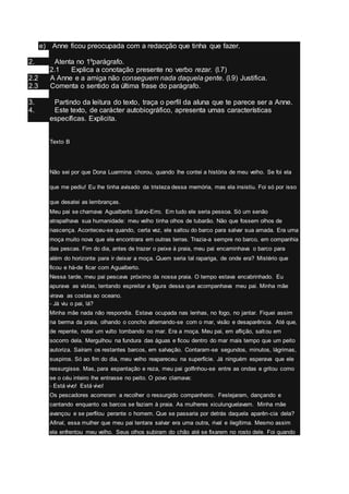 e) Anne ficou preocupada com a redacção que tinha que fazer.
2. Atenta no 1ºparágrafo.
2.1 Explica a conotação presente no verbo rezar. (l.7)
2.2 A Anne e a amiga não conseguem nada daquela gente. (l.9) Justifica.
2.3 Comenta o sentido da última frase do parágrafo.
3. Partindo da leitura do texto, traça o perfil da aluna que te parece ser a Anne.
4. Este texto, de carácter autobiográfico, apresenta umas características
específicas. Explicita.
Texto B
Não sei por que Dona Luarmina chorou, quando lhe contei a história de meu velho. Se foi ela
que me pediu! Eu lhe tinha avisado da tristeza dessa memória, mas ela insistiu. Foi só por isso
que desatei as lembranças.
Meu pai se chamava Agualberto Salvo-Erro. Em tudo ele seria pessoa. Só um senão
atrapalhava sua humanidade: meu velho tinha olhos de tubarão. Não que fossem olhos de
nascença. Aconteceu-se quando, certa vez, ele saltou do barco para salvar sua amada. Era uma
moça muito nova que ele encontrara em outras terras. Trazia-a sempre no barco, em companhia
das pescas. Fim do dia, antes de trazer o peixe à praia, meu pai encaminhava o barco para
além do horizonte para ir deixar a moça. Quem seria tal rapariga, de onde era? Mistério que
ficou e há-de ficar com Agualberto.
Nessa tarde, meu pai pescava próximo da nossa praia. O tempo estava encabrinhado. Eu
apurava as vistas, tentando espreitar a figura dessa que acompanhava meu pai. Minha mãe
virava as costas ao oceano.
- Já viu o pai, lá?
Minha mãe nada não respondia. Estava ocupada nas lenhas, no fogo, no jantar. Fiquei assim
na berma da praia, olhando o concho alternando-se com o mar, visão e desaparência. Até que,
de repente, notei um vulto tombando no mar. Era a moça. Meu pai, em aflição, saltou em
socorro dela. Mergulhou na fundura das águas e ficou dentro do mar mais tempo que um peito
autoriza. Saíram os restantes barcos, em salvação. Contaram-se segundos, minutos, lágrimas,
suspiros. Só ao fim do dia, meu velho reapareceu na superfície. Já ninguém esperava que ele
ressurgisse. Mas, para espantação e reza, meu pai golfinhou-se entre as ondas e gritou como
se o céu inteiro lhe entrasse no peito. O povo clamava:
- Está vivo! Está vivo!
Os pescadores acorreram a recolher o ressurgido companheiro. Festejaram, dançando e
cantando enquanto os barcos se faziam à praia. As mulheres xiculunguelavam. Minha mãe
avançou e se perfilou perante o homem. Que se passaria por detrás daquela aparên-cia dela?
Afinal, essa mulher que meu pai tentara salvar era uma outra, rival e ilegítima. Mesmo assim
ela enfrentou meu velho. Seus olhos subiram do chão até se fixarem no rosto dele. Foi quando
 