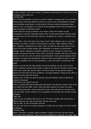 ela gritou, tapando o rosto com as mãos. Os restantes se aproximaram de meu pai e um rumor
se espalhou como nuvem fria.
- Os olhos dele!
Sim, os olhos de Agualberto não eram os mesmos. Ninguém conseguia olhar meu pai de frente.
Porque aqueles olhos dele estavam da mesma cor do mar: azuis, de transparência marinham.
Sua humanidade estava lavada a modos de peixe. Ele ficara muitíssimo demasiado tempo
debaixo do mar. E se espalhou um murmúrio de que Agualberto tinha os olhos de tubarão, tal
iguais aos grandes e dentilhados bichos.
A partir desse dia meu pai se adentrou em si mesmo, toda a hora sentado na praia
contemplando o horizonte. Passavam gentes vindas de longe para espreitar de longe o preto
com olhos da cor do mar. Minha mãe, certa vez, me afastou por um braço, e sussurrou uma
angústia:
- Essa mulher, outra, será mesmo que morreu de vez? Todos sabíamos que sim, que ela se
irremediara nos fundos, lá onde os corais florescem em peixes. Todos sabíamos menos o
velho Agualberto, desguarnecido de noção. Todas as tardes ele levava para dentro do mar
cestos com comida e rações de água doce. Mergulhava e se deixava em permanência
alongada. Depois, regressava à superfície, satisfeito de tudo, medidas as contas com a
saudade. De cada vez que vinha à tona, porém, seus olhos se exibiam mais azuis. Um dia se
lavariam de toda a cor, como as conchas que esbranquiçam. Aquilo parecia aplicação de um
presságio, um mapa de seu pensamento: perder as vistas como perdera seu amor. E assim
aconteceu: Agualberto ficou de olhos deslavados e nunca mais visitou as profundezas das
águas.
Quando o azul lhe saiu dos olhos também meu pai se emboreou de casa. Foi-se. Eu era
menino, acreditava que tudo tinha remédio. A saída de meu velho foi a primeira crença de que
certas coisas, nessa vida, não têm reparo. No mesmo tempo, tive que atender também o
desjuízo de minha mãe. Ela não se conformou com aquele abandono. Porque já meu velho se
retirara há muito e ainda ela me dizia:
- Espera, Zeca. Primeiro vou pedir as licenças a seu pai! Houvesse injúria ou lágrima ela
sempre me consolava:
- Deixe que eu vou queixar a seu pai!
Como se a partida dele fosse simples atraso de pescaria. Faz parte dos mandos: nunca se diz
a um menino que ele é órfão. Assim, minha mãe vestia ausência com panos de mentira.
- Esta semana já escreveu cartinha para ele? Eu sorria, triste. Mas ela nem me dava tempo.
- Seu pai haveria de ficar contente em ler um papelinho seu. Ele havia ficar contente a pontos
de lágrima.
- Mas, mãe...
- Sabe: um dia, uma lágrima dele caiu lá no mar. Ali mesmo, naquela onda onde tombou, a
lágrima mudou-se num coral e foi ao fundo. Escreva ao seu pai...
- Mas eu mãe... Eu nem sei as letras como são.
- Por isso, você vai ter com o padre, frequentar na missão. Seu pai, depois, lhe há-de mandar
uns dinheiros.
- Está bem, mãe.
Depois, ela entrava na casinha, parecia atravessar a fogueira bem pelo meio das chamas.
Fazia lembrar Maria Bailarinha, modos como ela se antigamentou dançando com o fogo. Mas
 