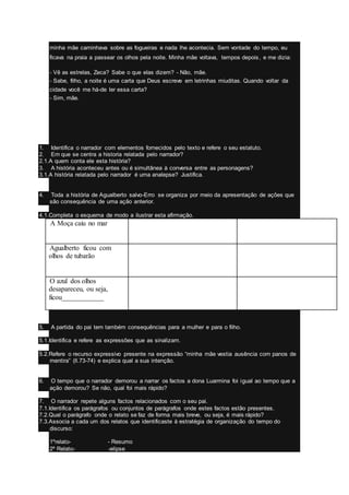 minha mãe caminhava sobre as fogueiras e nada lhe acontecia. Sem vontade do tempo, eu
ficava na praia a passear os olhos pela noite. Minha mãe voltava, tempos depois, e me dizia:
- Vê as estrelas, Zeca? Sabe o que elas dizem? - Não, mãe.
- Sabe, filho, a noite é uma carta que Deus escreve em letrinhas miuditas. Quando voltar da
cidade você me há-de ler essa carta?
- Sim, mãe.
1. Identifica o narrador com elementos fornecidos pelo texto e refere o seu estatuto.
2. Em que se centra a historia relatada pelo narrador?
2.1.A quem conta ele esta história?
3. A história aconteceu antes ou é simultânea à conversa entre as personagens?
3.1.A história relatada pelo narrador é uma analepse? Justifica.
4. Toda a história de Agualberto salvo-Erro se organiza por meio da apresentação de ações que
são consequência de uma ação anterior.
4.1.Completa o esquema de modo a ilustrar esta afirmação.
A. A Moça caiu no mar
B. Agualberto ficou com
olhos de tubarão
C. O azul dos olhos
desapareceu, ou seja,
ficou____________
5. A partida do pai tem também consequências para a mulher e para o filho.
5.1.Identifica e refere as expressões que as sinalizam.
5.2.Refere o recurso expressivo presente na expressão “minha mãe vestia ausência com panos de
mentira” (ll.73-74) e explica qual a sua intenção.
6. O tempo que o narrador demorou a narrar os factos a dona Luarmina foi igual ao tempo que a
ação demorou? Se não, qual foi mais rápido?
7. O narrador repete alguns factos relacionados com o seu pai.
7.1.Identifica os parágrafos ou conjuntos de parágrafos onde estes factos estão presentes.
7.2.Qual o parágrafo onde o relato se faz de forma mais breve, ou seja, é mais rápido?
7.3.Associa a cada um dos relatos que identificaste à estratégia de organização do tempo do
discurso:
1ºrelato- - Resumo
2º Relato- -elipse
 