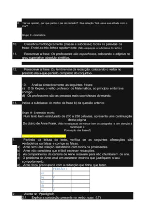 8. Na tua opinião, por que partiu o pai do narrador? Que relação Terá essa sua atitude com o
mar?
Grupo II –Gramatica
10. Classifica morfologicamente (classe e subclasse) todas as palavras da
frase: Enchi as três folhas rapidamente. (Não esqueças a subclasse do verbo.)
11. Reescreve a frase: Os professores são caprichosos, colocando o adjetivo no
grau superlativo absoluto sintético.
12. Reescreve a frase: Eu lembrei-me da redacção, colocando o verbo no
pretérito mais-que-perfeito composto do conjuntivo.
10. Analisa sintacticamente as seguintes frases:
c) O Sr Kepler, o velho professor de Matemática, ao princípio embirrava
comigo.
d) Os professores são as pessoas mais caprichosas do mundo.
11. Indica a subclasse do verbo da frase b) da questão anterior.
Grupo III- Expressão escrita
Num texto bem estruturado de 200 a 250 palavras, apresenta uma continuação
desta página
Do diário de Anne Frank. (Não te esqueças de marcar bem os parágrafos e tem atenção à
construção e
Pontuação das frases!!)
e aqui vai a sua respectiva correcção
1. Partindo da leitura do texto, verifica se as seguintes afirmações são
verdadeiras ou falsas e corrige as falsas.
a) Anne tem uma relação satisfatória com todos os professores.
b) Anne não considera que é fácil escrever redacções.
c) As companheiras de carteira de Anne rezavam para não chumbarem de ano.
d) O problema de Anne está em encontrar motivos que justifiquem o seu
comportamento.
e) Anne ficou preocupada com a redacção que tinha que fazer.
VERSÃO 1
a) F
b) V
c) F
d) F
e) V
2. Atenta no 1ºparágrafo.
2.1 Explica a conotação presente no verbo rezar. (l.7)
 