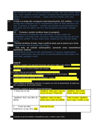 Não se trata de “rezar” no sentido denotativo, ou seja, dizer uma oração. Neste
caso, “rezar” significa a forma repetida e insistente das companheiras de Anne
dizerem “tu passas, tu chumbas...”, quase como em surdina, como uma
oração...
2.2 A Anne e a amiga não conseguem nada daquela gente. (l.9) Justifica. A Anne e
a amiga não conseguem que as companheiras parem de fazer apostas ou de
dizer “tu passas, tu chumbas...” e acham que se trata de uma brincadeira de
mau gosto, por isso refere, num tom nada simpático a expressão “daquela
gente”...
2.3 Comenta o sentido da última frase do parágrafo.
Anne acha que os professores são caprichosos, ou seja, podem ser
inconstantes e ora exigir muito, ora pouco...Mas acaba por dizer que até pode
ser “no bom sentido”, porque, desse modo, acabam por não reprovar tantos
alunos...
3. Partindo da leitura do texto, traça o perfil da aluna que te parece ser a Anne.
Resposta livre, mas de acordo com o texto...
4. Este texto, de carácter autobiográfico, apresenta umas características
específicas. Explicita.
Características próprias do texto autobiográfico (1ª pessoa, subjectividade,
narrador participante), mas que reúne as especificidades do diário (data) e da
carta (data, saudação inicial)
Texto B
1. Identifica o narrador com elementos fornecidos pelo texto e refere o seu estatuto. O narrador é
filho de Agualberto. Neste excerto, trata-se de um narrador participante.
2. Em que se centra a historia relatada pelo narrador? Trata-se da história de seu pai, Agualberto
Salvo-erro.
2.1.A quem conta ele esta história? A história é narrada à D.Luarmina.
3. A história aconteceu antes ou é simultânea à conversa entre as personagens. A história é
anterior à conversa das duas personagens.
3.1.A história relatada pelo narrador é uma analepse? Justifica. Sim, porque o narrador narra a
história de seu pai, que decorreu antes da conversa com a D.Luarmina. Esta conversa esta a
corresponder ao presente.
4. Toda a história de Agualberto salvo-Erro se organiza por meio da apresentação de ações que
são consequência de uma ação anterior.
4.1.Completa o esquema de modo a ilustrar esta afirmação.
A. A Moça caiu no mar Agualberto saltou para o mar em
socorro da moça “D.luarmina”
Agualberto ficou tempo
demais debaixo de água.
B. Agualberto ficou com olhos de
tubarão
Agualberto entrou na água e
perdeu toda a noção da realidade
Todas as tardes, Agualberto
levava água e comida ao mar
C. O azul dos olhos
desapareceu, ou seja, ficou cego
O pai saiu de casa.
5. A partida do pai tem também consequências para a mulher e para o filho.
 
