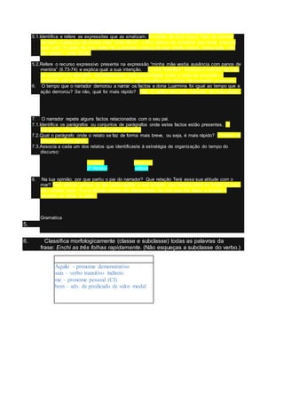 5.1.Identifica e refere as expressões que as sinalizam. A mulher de ficou louca “teve de atender
também o desjuizo da minha mãe” linha 66-67; o filho deixou de acreditar que havia solução
para tudo “A saída de meu velho foi a primeira crença de que certas coisas, nessa vida, não
têm reparo” linha 64-66.
5.2.Refere o recurso expressivo presente na expressão “minha mãe vestia ausência com panos de
mentira” (ll.73-74) e explica qual a sua intenção. É uma metáfora. Associa a mentira da mãe
ao contexto do vestuário, estabelecendo uma proximidade entre a ação de esconder a
realidade por meio de panos com a mentira, que constitui uma forma de esconder a verdade.
6. O tempo que o narrador demorou a narrar os factos a dona Luarmina foi igual ao tempo que a
ação demorou? Se não, qual foi mais rápido? Não. O relato feito pelo narrador foi mais rápido.
7. O narrador repete alguns factos relacionados com o seu pai.
7.1.Identifica os parágrafos ou conjuntos de parágrafos onde estes factos estão presentes. 2º
Paragrafo: 1º relato; 5º a 9º parágrafos 2º relato
7.2.Qual o parágrafo onde o relato se faz de forma mais breve, ou seja, é mais rápido? O relato do
primeiro é mais rápido.
7.3.Associa a cada um dos relatos que identificaste à estratégia de organização do tempo do
discurso:
1ºrelato- -Resumo
2º Relato- -elipse
8. Na tua opinião, por que partiu o pai do narrador? Que relação Terá essa sua atitude com o
mar? Terá partido porque já não podia ajudar a sua amada, que estaria pesa no fundo do mar,
pois estava cego. A sua atitude marca um afastamento do mar que lhe levou a amada e
também os olhos “a visão”.
Gramatica
5.
6. Classifica morfologicamente (classe e subclasse) todas as palavras da
frase: Enchi as três folhas rapidamente. (Não esqueças a subclasse do verbo.)
Aquilo – pronome demonstrativo
saiu – verbo transitivo indireto
me – pronome pessoal (CI)
bem – adv. de predicado de valor modal
 