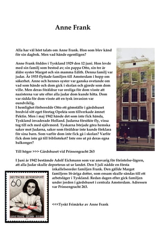Anne Frank


Alla har väl hört talats om Anne Frank. Hon som blev känd
för sin dagbok. Men vad hände egentligen?

Anne Frank föddes i Tyskland 1929 den 12 juni. Hon levde
med sin familj som bestod av; sin pappa Otto, sin tre år
äldre syster Margot och sin mamma Edith. Denna familj var
judar. År 1933 flyttade familjen till Amsterdam i hopp om
säkerhet. Anne och hennes syster var ganska ovetande om
vad som hände och dom gick i skolan och gjorde som dom
ville. Men deras föräldrar var oroliga för dom visste att
nazisterna var ute efter alla judar dom kunde hitta. Dom
var rädda för dom visste att en tysk invasion var
oundviklig.
I hemlighet förberedde Otto ett gömställe i gårdshuset
bredvid sitt eget företag Opekta som tillverkade ämnet
Pektin. Men i maj 1942 hände det som inte fick hända,
Tyskland invaderade Holland. Judarna försökte fly, vissa
tog till och med självmord. Tyskarna började göra hemska
saker mot Judarna, saker som föräldrar inte kunde förklara
för sina barn. Som varför dom inte fick gå i skolan? Varför
fick dom inte gå till biblioteket? Inte ens ut på deras egna
balkonger?

Till höger >>> Gårdshuset vid Prinsengracht 263

I Juni år 1942 bestämde Adolf Eichmann som var ansvarig för förintelse-lägren,
att alla Judar skulle deporteras ut ur landet. Den 5 juli nådde en första
                        inkallelseorder familjen Frank. Den gällde Margot
                        familjens 16-åriga dotter, som ensam skulle sändas till ett
                        arbetsläger i Tyskland. Redan dagen efter gick familjen
                        under jorden i gårdshuset i centrala Amsterdam. Adressen
                        var Prinsengracht 263.



                       <<<Tyskt Frimärke av Anne Frank
 