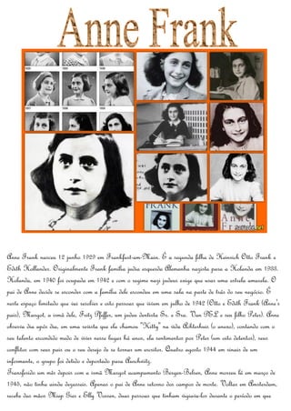 Anne Frank nasceu 12 junho 1929 em Frankfurt-am-Main. É a segunda filha de Heinrich Otto Frank e
Edith Hollander. Originalmente Frank família judia esquerda Alemanha nazista para a Holanda em 1933.
Holanda, em 1940 foi ocupada em 1942 e com o regime nazi judeus exige que usar uma estrela amarela. O
pai de Anne decide se esconder com a família dele escondeu em uma sala na parte de trás do seu negócio. É
neste espaço limitado que vai resolver e oito pessoas que vivem em julho de 1942 (Otto e Edith Frank (Anne's
pais), Margot, a irmã dele, Fritz Pfeffer, um judeu dentista Sr. e Sra. Van PEL e seu filho Peter). Anne
observa dia após dia, em uma revista que ela chamou "Kitty" na vida Achterhuis (o anexo), contando com o
seu talento escondido medo de viver nesse lugar há anos, ela sentimentos por Peter (um oito detentos), seus
conflitos com seus pais ou o seu desejo de se tornar um escritor. Quatro agosto 1944 em sinais de um
informante, o grupo foi detido e deportado para Auschwitz.
Transferido um mês depois com a irmã Margot acampamento Bergen-Belsen, Anne morreu lá em março de
1945, não tinha ainda dezasseis. Apenas o pai de Anne retorno dos campos de morte. Voltar em Amsterdam,
recebe das mãos Miep Gies e Elly Vossen, duas pessoas que tinham vigiava-los durante o período em que
 