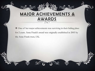 MAJOR ACHIEVEMENTS &
           AWARDS

 One of her major achievements was surviving in their hiding place
for 2 years. Anne Frank’s award was originally established in 2003 by
the Anne Frank trust, UK.
 