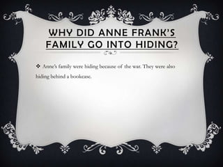 WHY DID ANNE FRANK’S
    FAMILY GO INTO HIDING?

 Anne’s family were hiding because of the war. They were also
hiding behind a bookcase.
 