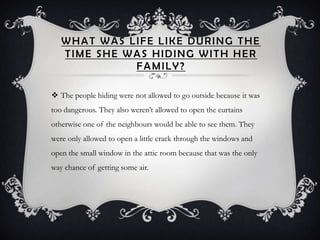 WHAT WAS LIFE LIKE DURING THE
   TIME SHE WAS HIDING WITH HER
             FAMILY?

 The people hiding were not allowed to go outside because it was
too dangerous. They also weren’t allowed to open the curtains
otherwise one of the neighbours would be able to see them. They
were only allowed to open a little crack through the windows and
open the small window in the attic room because that was the only
way chance of getting some air.
 