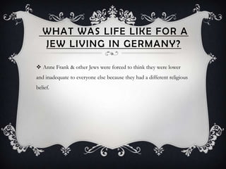 WHAT WAS LIFE LIKE FOR A
   JEW LIVING IN GERMANY?

 Anne Frank & other Jews were forced to think they were lower
and inadequate to everyone else because they had a different religious
belief.
 