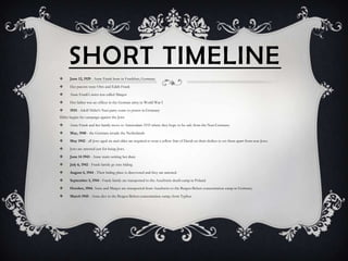 SHORT TIMELINE
     June 12, 1929 - Anne Frank born in Frankfurt, Germany.

     Her parents were Otto and Edith Frank

     Anne Frank's sister was called Margot

     Her father was an officer in the German army in World War I

     1933 - Adolf Hitler's Nazi party come to power in Germany
Hitler begins his campaign against the Jews

     Anne Frank and her family move to Amsterdam 1933 where they hope to be safe from the Nazi Germans.

     May, 1940 - the Germans invade the Netherlands

     May 1942 - all Jews aged six and older are required to wear a yellow Star of David on their clothes to set them apart from non-Jews.

     Jews are arrested just for being Jews.

     June 14 1943 - Anne starts writing her diary

     July 6, 1942 - Frank family go into hiding

     August 4, 1944 - Their hiding place is discovered and they are arrested.

     September 3, 1944 - Frank family are transported to the Auschwitz death camp in Poland.

     October, 1944, Anne and Margot are transported from Auschwitz to the Bergen-Belsen concentration camp in Germany.

     March 1945 - Anne dies in the Bergen-Belsen concentration camp, from Typhus
 