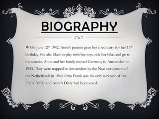 BIOGRAPHY
 On June 12th 1942, Anne’s parents gave her a red diary for her 13th
birthday. She also liked to play with her toys, ride her bike, and go to
the seaside. Anne and her family moved Germany to Amsterdam in
1933. They were trapped in Amsterdam by the Nazi occupation of
the Netherlands in 1940. Otto Frank was the only survivor of the
Frank family and Anne’s Diary had been saved.
 