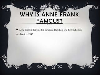 WHY IS ANNE FRANK
         FAMOUS?
 Anne Frank is famous for her diary. Her diary was first published
as a book in 1947.
 