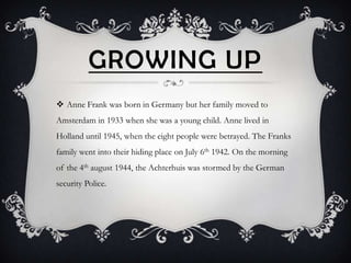 GROWING UP
 Anne Frank was born in Germany but her family moved to
Amsterdam in 1933 when she was a young child. Anne lived in
Holland until 1945, when the eight people were betrayed. The Franks
family went into their hiding place on July 6th 1942. On the morning
of the 4th august 1944, the Achterhuis was stormed by the German
security Police.
 
