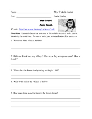 Name: ________________________________

Mrs. Winfield-Corbett

Date: _________________________________

Social Studies

Web Crawl:
Anne Frank
Website: http://www.annefrank.org/en/Anne-Frank/
Directions: Use the information provided at the website above to assist you in
answering the questions. Be sure to write your answers in complete sentences.
1. Who were Anne Frank’s parents?
__________________________________________________________________
__________________________________________________________________

2. Did Anne Frank have any siblings? If so, were they younger or older? Male or
female?
__________________________________________________________________
__________________________________________________________________
3. Where does the Frank family end up settling in 1933?
__________________________________________________________________
__________________________________________________________________
4. What event causes the Frank’s to move?
__________________________________________________________________
__________________________________________________________________
5. How does Anne spend her time in the Secret Annex?
__________________________________________________________________
__________________________________________________________________
__________________________________________________________________
__________________________________________________________________

 