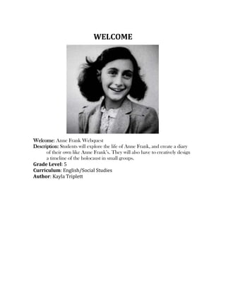 WELCOME
Welcome: Anne Frank Webquest
Description: Students will explore the life of Anne Frank, and create a diary
of their own like Anne Frank’s. They will also have to creatively design
a timeline of the holocaust in small groups.
Grade Level: 5
Curriculum: English/Social Studies
Author: Kayla Triplett
 