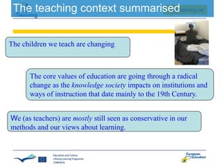 The teaching context summarised
The children we teach are changing

The core values of education are going through a radical
change as the knowledge society impacts on institutions and
ways of instruction that date mainly to the 19th Century.
We (as teachers) are mostly still seen as conservative in our
methods and our views about learning.

 