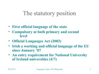 01/27/16 Language Centre, NUI Maynooth 3
The statutory position
• First official language of the state
• Compulsory at both primary and second
level
• Official Languages Act (2003)
• Irish a working and official language of the EU
since January ’07
• An entry requirement for National University
of Ireland universities (4/7)
 