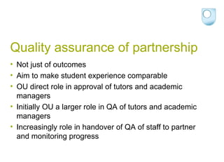 Quality assurance of partnership Not just of outcomes Aim to make student experience comparable OU direct role in approval of tutors and academic managers Initially OU a larger role in QA of tutors and academic managers Increasingly role in handover of QA of staff to partner and monitoring progress 