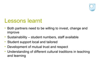 Lessons learnt Both partners need to be willing to invest, change and improve Sustainability – student numbers, staff available Student support local and tailored Development of mutual trust and respect Understanding of different cultural traditions in teaching and learning 