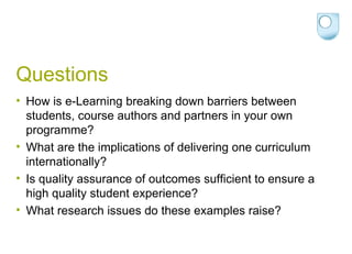 Questions How is e-Learning breaking down barriers between students, course authors and partners in your own programme? What are the implications of delivering one curriculum internationally? Is quality assurance of outcomes sufficient to ensure a high quality student experience? What research issues do these examples raise? 