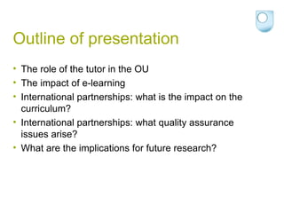 Outline of presentation The role of the tutor in the OU The impact of e-learning International partnerships: what is the impact on the curriculum? International partnerships: what quality assurance issues arise? What are the implications for future research? 