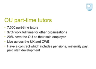 OU part-time tutors 7,000 part-time tutors 37% work full time for other organisations 20% have the OU as their sole employer Live across the UK and CWE Have a contract which includes pensions, maternity pay, paid staff development 