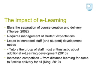 The impact of e-Learning Blurs the separation of course creation and delivery (Thorpe, 2002) Requires management of student expectations Leads to increased staff (and student) development needs - Tutors the group of staff most enthusiastic about additional e-Learning development (2010) Increased competition – from distance learning for some to flexible delivery for all (King, 2010) 