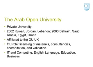 The Arab Open University Private University 2002 Kuwait, Jordan, Lebanon; 2003 Bahrain, Saudi Arabia, Egypt, Oman Affiliated to the OU UK OU role: licensing of materials, consultancies, accreditation, and validation.  IT and Computing, English Language, Education, Business 