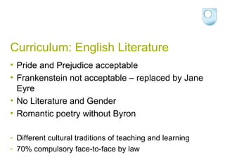 Curriculum: English Literature Pride and Prejudice acceptable Frankenstein not acceptable – replaced by Jane Eyre No Literature and Gender Romantic poetry without Byron Different cultural traditions of teaching and learning 70% compulsory face-to-face by law 