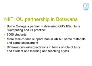 NIIT: OU partnership in Botswana Botho College a partner in delivering OU’s BSc Hons “Computing and its practice” 6000 students More face-to-face support than in UK but same materials and same assessment Different cultural expectations in terms of role of tutor and student and learning and teaching styles 