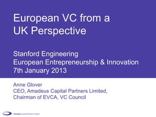 European VC from a
UK Perspective

Stanford Engineering
European Entrepreneurship & Innovation
7th January 2013
Anne Glover
CEO, Amadeus Capital Partners Limited,
Chairman of EVCA, VC Council
 