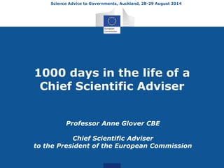Science Advice to Governments, Auckland, 28-29 August 2014 
1000 days in the life of a 
Chief Scientific Adviser 
Professor Anne Glover CBE 
Chief Scientific Adviser 
to the President of the European Commission 
 