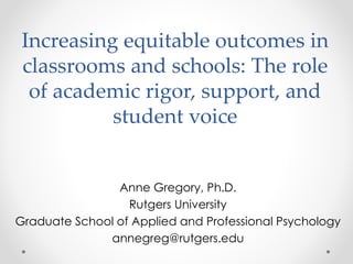 Increasing equitable outcomes in
classrooms and schools: The role
of academic rigor, support, and
student voice
Anne Gregory, Ph.D.
Rutgers University
Graduate School of Applied and Professional Psychology
annegreg@rutgers.edu
 