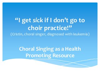 “I get sick if I don’t go to
choir practice!”
(Cristin, choral singer, diagnosed with leukemia)
Choral Singing as a Health
Promoting Resource
 