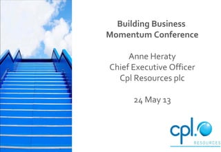 Building Business
Momentum Conference
Anne Heraty
Chief Executive Officer
Cpl Resources plc
24 May 13
 