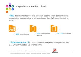 Le sport commenté en direct



    42% des internautes ont déjà utilisé un second écran pendant qu’ils
    regardaient ou écoutaient la retransmission d’un événement sportif en
    direct :




                   38% sur ordinateur                                   26% sur téléphone             et 11% sur tablette
                                                                        portable



    1 internaute sur 5 a déjà commenté un événement sportif en direct
    par SMS (14%) et/ou via Internet (9%)


Source : Médiamétrie - MédiaFit – Novembre 2012 – 15 ans et plus - Plusieurs réponses possibles
                                                                                                                            13
      Document strictement confidentiel - Copyrights Mediametrie//NetRatings - tous droits réservés
 