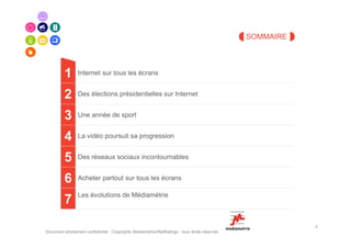SOMMAIRE




          1      Internet sur tous les écrans


          2      Des élections présidentielles sur Internet


          3      Une année de sport


          4      La vidéo poursuit sa progression


          5      Des réseaux sociaux incontournables


          6      Acheter partout sur tous les écrans

                 Les évolutions de Médiamétrie
          7
                                                                                                           2
Document strictement confidentiel - Copyrights Mediametrie//NetRatings - tous droits réservés
 