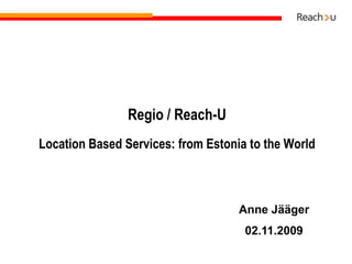 Regio / Reach-ULocation Based Services: from Estonia to the World Anne Jääger 02.11.2009 