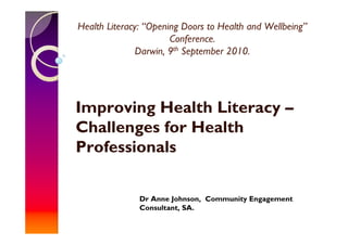 Health Literacy: “Opening Doors to Health and Wellbeing”
                       Conference.
               Darwin, 9th September 2010.




Improving Health Literacy –
Challenges for Health
Professionals

               Dr Anne Johnson, Community Engagement
               Consultant, SA.
 