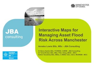 Interactive Maps for
Managing Asset Flood
Risk Across Manchester
Anneka Lowis BSc, MSc - JBA Consulting
Dr Barry Hankin BSc, FCIWEM, C.WEM - JBA Consulting
Dr Tariq M Ziad, BSc, MSc, PhD, CEng, MICE – MCC
Esther Goodship BSc, MRes, C.WEM, CSci, CEnv, MCIWEM - MCC

 