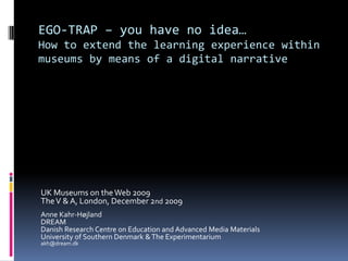 EGO-TRAP – you have no idea… How to extend the learning experience within museums by means of a digital narrative UK Museums on the Web 2009 The V & A, London, December 2nd 2009 Anne Kahr-Højland DREAM Danish Research Centre on Education and Advanced Media Materials University of Southern Denmark & The Experimentarium akh@dream.dk 
