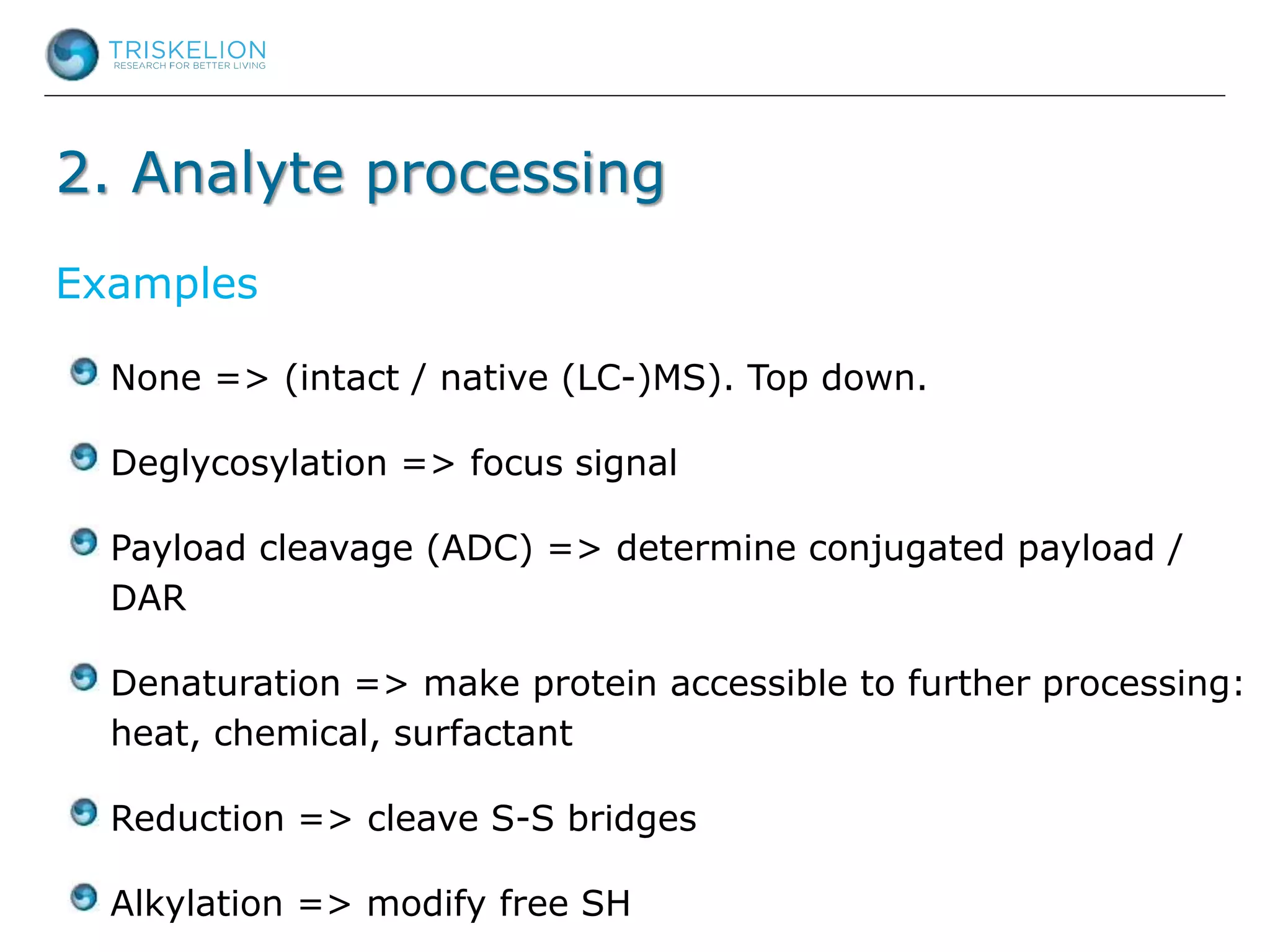 2. Analyte processing
None => (intact / native (LC-)MS). Top down.
Deglycosylation => focus signal
Payload cleavage (ADC) => determine conjugated payload /
DAR
Denaturation => make protein accessible to further processing:
heat, chemical, surfactant
Reduction => cleave S-S bridges
Alkylation => modify free SH
Examples
 