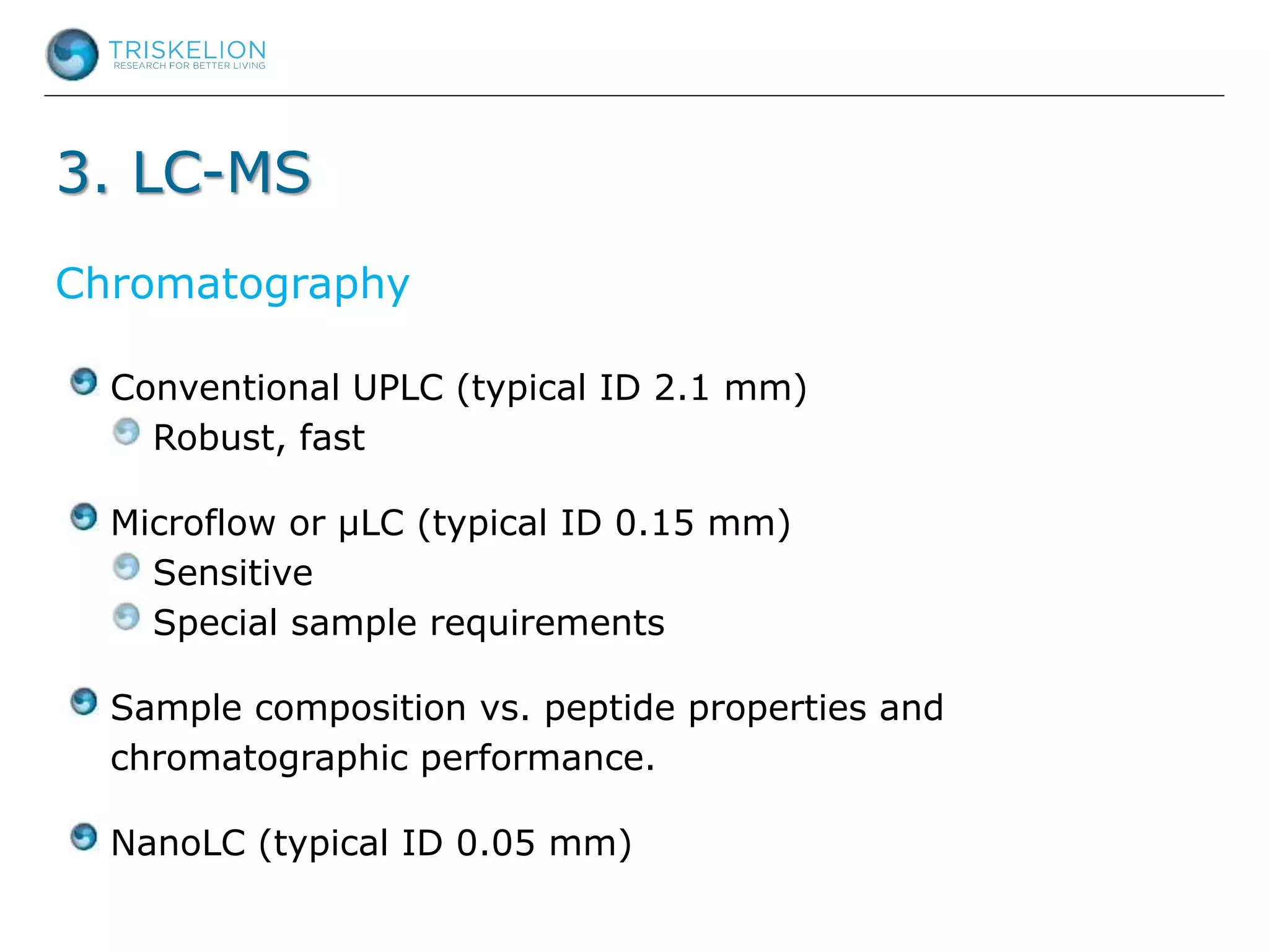 3. LC-MS
Conventional UPLC (typical ID 2.1 mm)
Robust, fast
Microflow or µLC (typical ID 0.15 mm)
Sensitive
Special sample requirements
Sample composition vs. peptide properties and
chromatographic performance.
NanoLC (typical ID 0.05 mm)
Chromatography
 