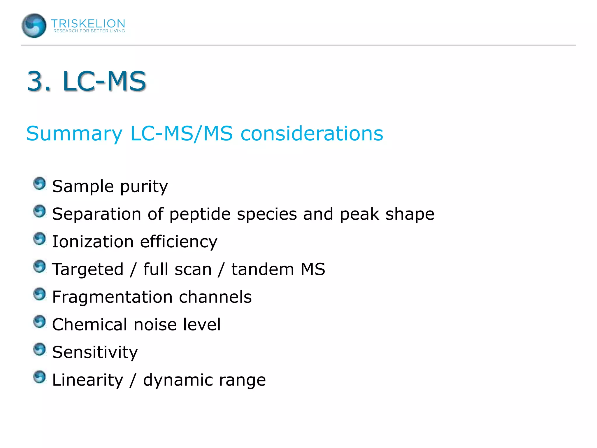 3. LC-MS
Sample purity
Separation of peptide species and peak shape
Ionization efficiency
Targeted / full scan / tandem MS
Fragmentation channels
Chemical noise level
Sensitivity
Linearity / dynamic range
Summary LC-MS/MS considerations
 