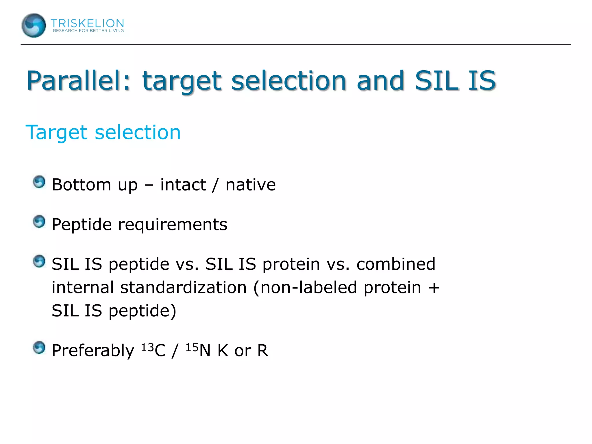 Parallel: target selection and SIL IS
Bottom up – intact / native
Peptide requirements
SIL IS peptide vs. SIL IS protein vs. combined
internal standardization (non-labeled protein +
SIL IS peptide)
Preferably 13C / 15N K or R
Target selection
 