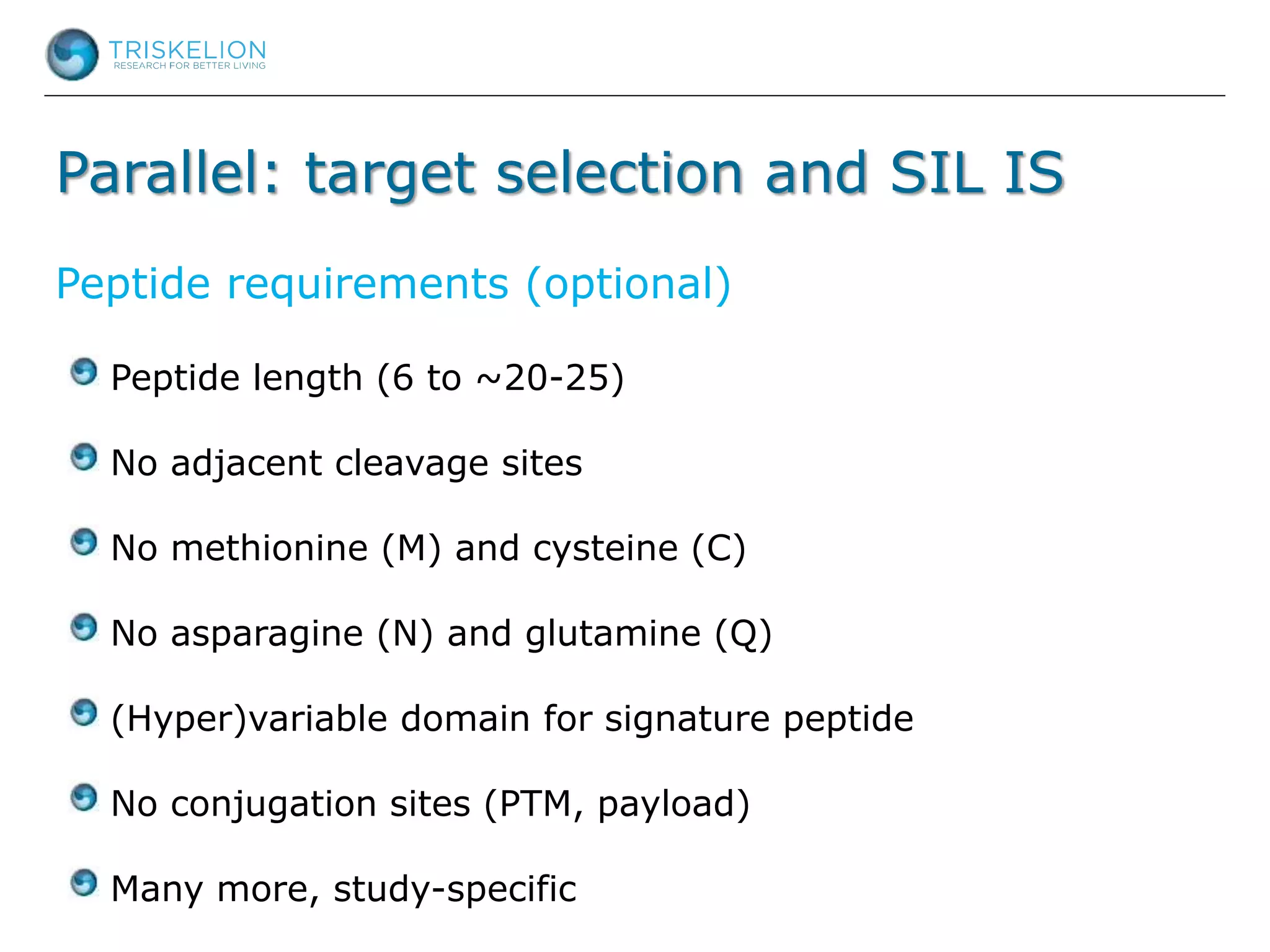 Parallel: target selection and SIL IS
Peptide requirements (optional)
Peptide length (6 to ~20-25)
No adjacent cleavage sites
No methionine (M) and cysteine (C)
No asparagine (N) and glutamine (Q)
(Hyper)variable domain for signature peptide
No conjugation sites (PTM, payload)
Many more, study-specific
 