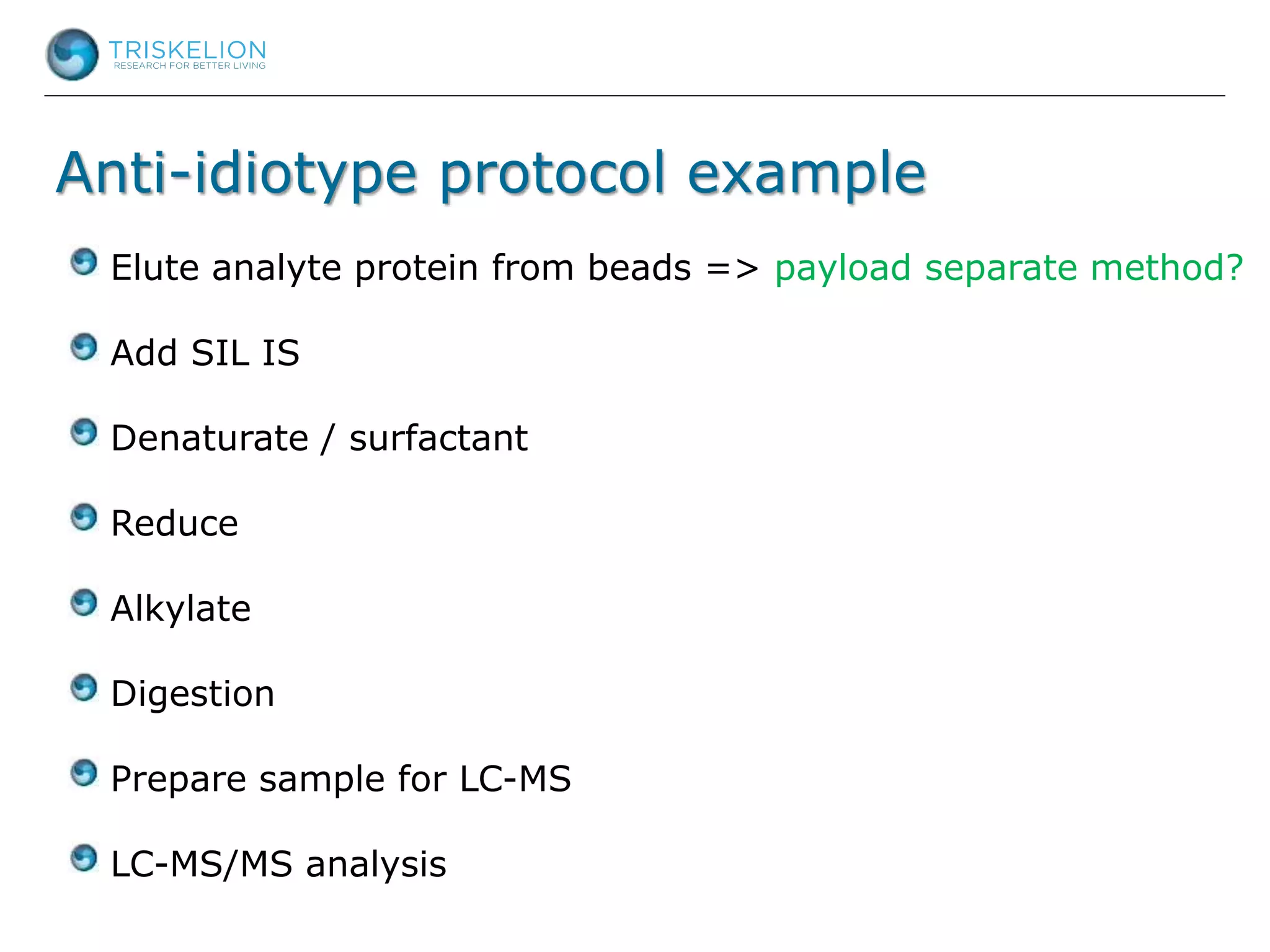Anti-idiotype protocol example
Elute analyte protein from beads => payload separate method?
Add SIL IS
Denaturate / surfactant
Reduce
Alkylate
Digestion
Prepare sample for LC-MS
LC-MS/MS analysis
 