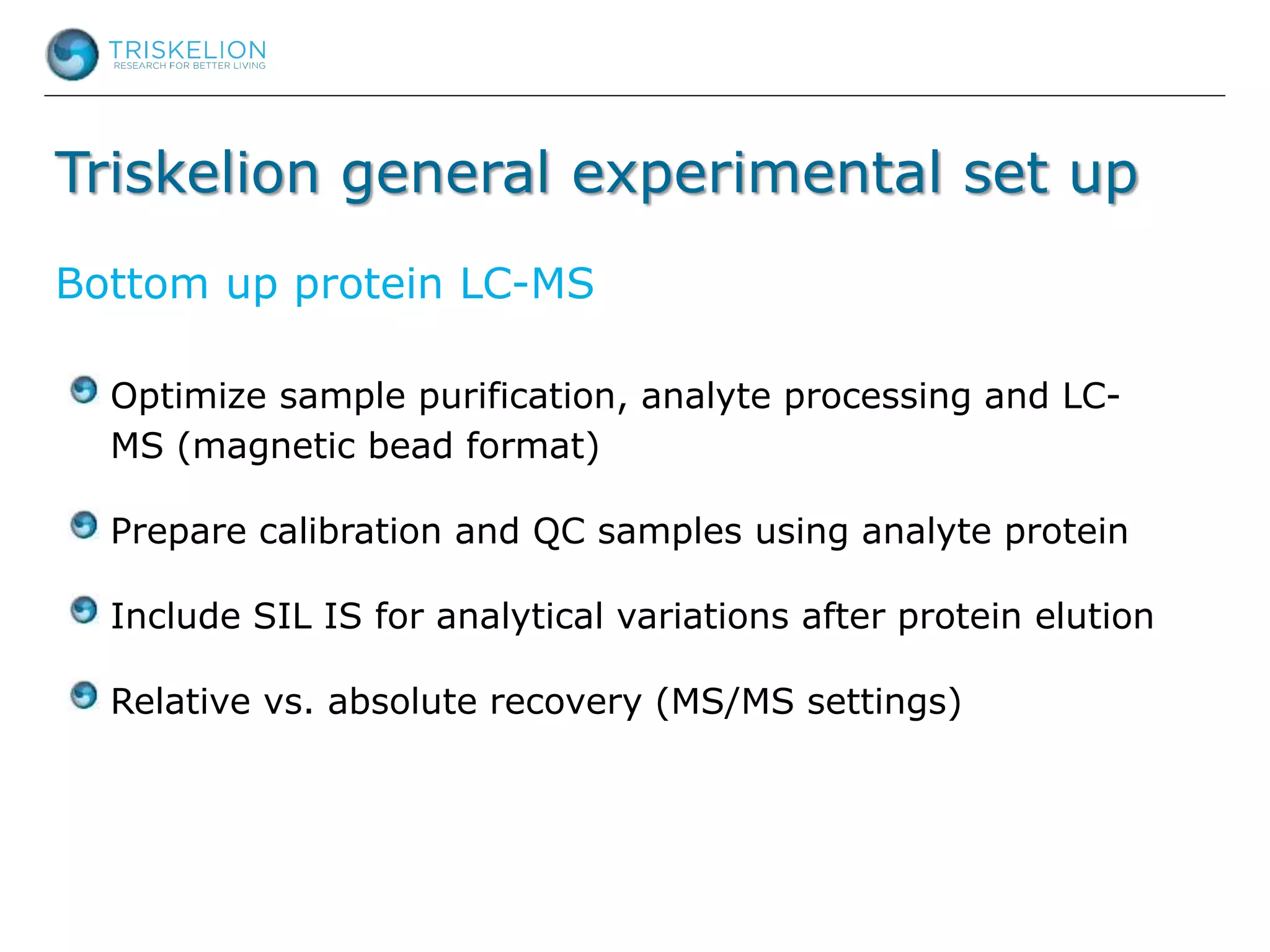 Triskelion general experimental set up
Optimize sample purification, analyte processing and LC-
MS (magnetic bead format)
Prepare calibration and QC samples using analyte protein
Include SIL IS for analytical variations after protein elution
Relative vs. absolute recovery (MS/MS settings)
Bottom up protein LC-MS
 
