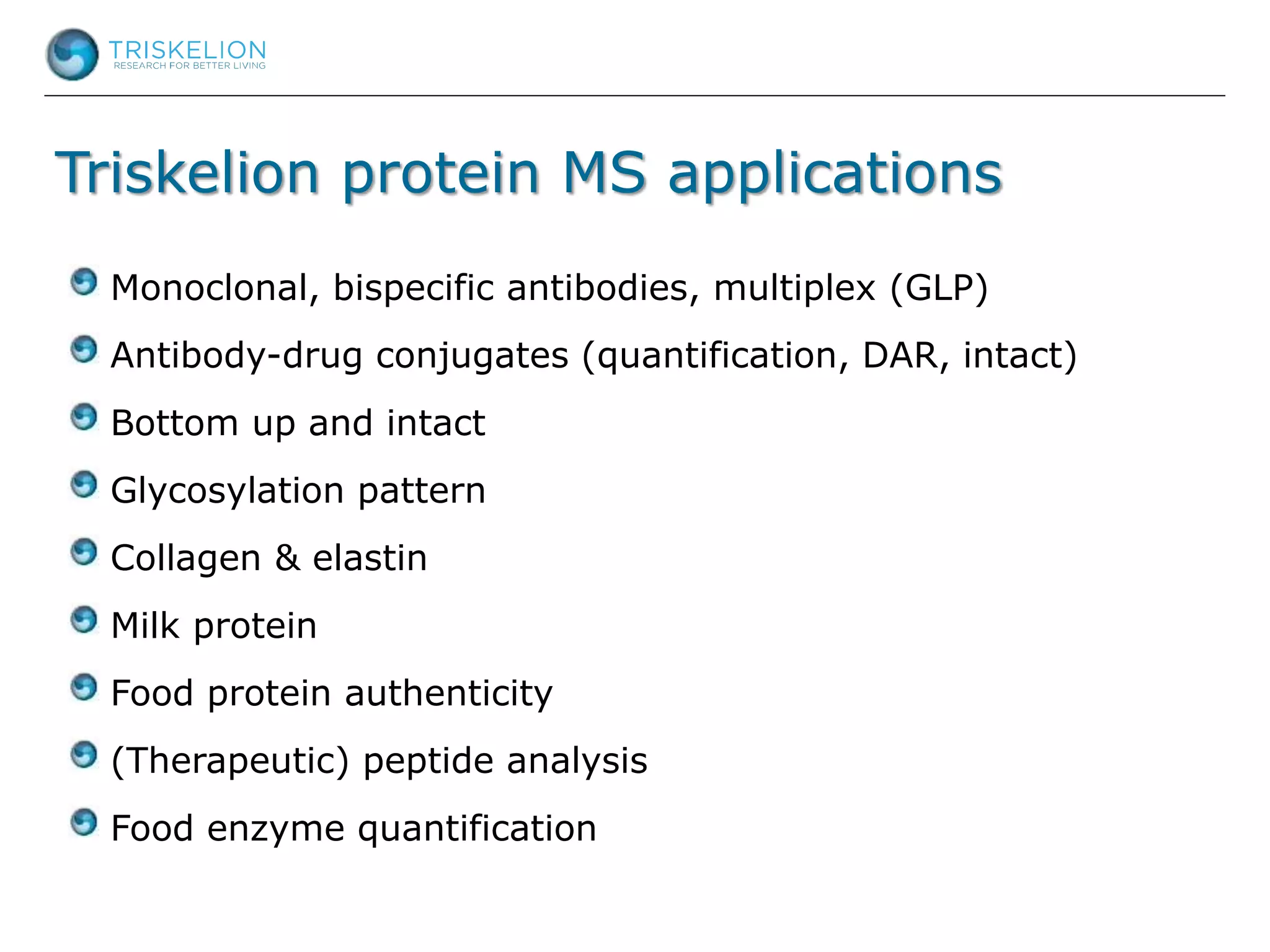 Triskelion protein MS applications
Monoclonal, bispecific antibodies, multiplex (GLP)
Antibody-drug conjugates (quantification, DAR, intact)
Bottom up and intact
Glycosylation pattern
Collagen & elastin
Milk protein
Food protein authenticity
(Therapeutic) peptide analysis
Food enzyme quantification
 