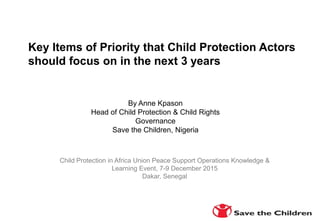 Child Protection in Africa Union Peace Support Operations Knowledge &
Learning Event, 7-9 December 2015
Dakar, Senegal
By Anne Kpason
Head of Child Protection & Child Rights
Governance
Save the Children, Nigeria
Key Items of Priority that Child Protection Actors
should focus on in the next 3 years
 